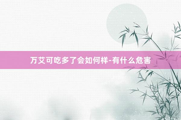 万艾可吃多了会如何样-有什么危害