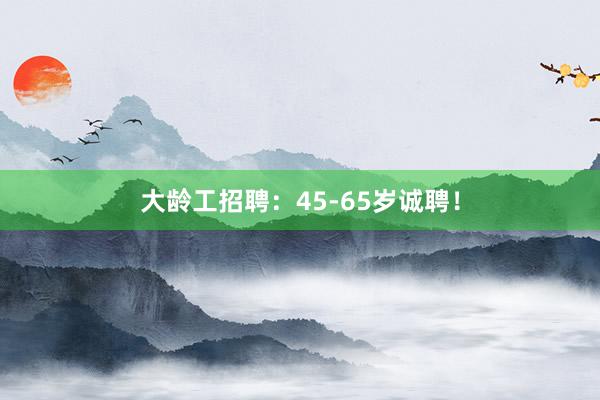 大龄工招聘：45-65岁诚聘！